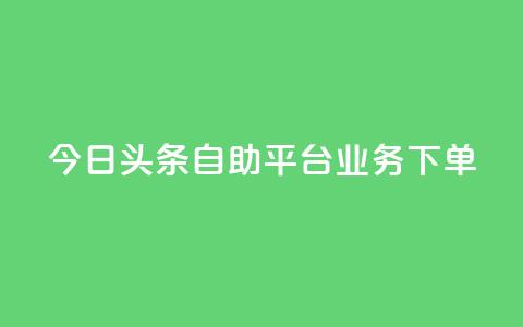 今日头条自助平台业务下单 - 今日头条自助平台业务一键下单，提升企业转化率~ 第1张