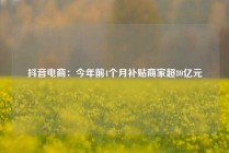 抖音电商：今年前4个月补贴商家超80亿元