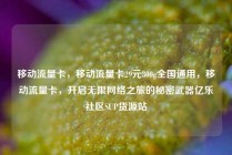 移动流量卡，移动流量卡29元300g全国通用，移动流量卡，开启无限网络之旅的秘密武器亿乐社区SUP货源站