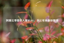 阿里云季度收入增长18%，创三年来最快增速