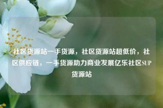 社区货源站一手货源，社区货源站超低价，社区供应链，一手货源助力商业发展亿乐社区SUP货源站