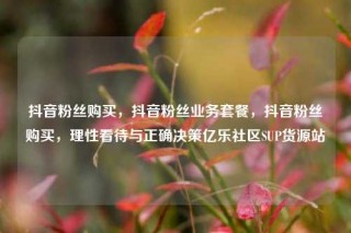 抖音粉丝购买，抖音粉丝业务套餐，抖音粉丝购买，理性看待与正确决策亿乐社区SUP货源站