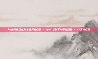 ks业务秒双击,抖音业务秒点赞 - dy24小时下单平台粉丝 - Ks真人点赞