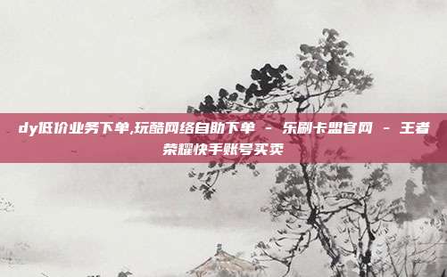 dy低价业务下单,玩酷网络自助下单 - 乐刷卡盟官网 王者荣耀快手账号买卖  第1张