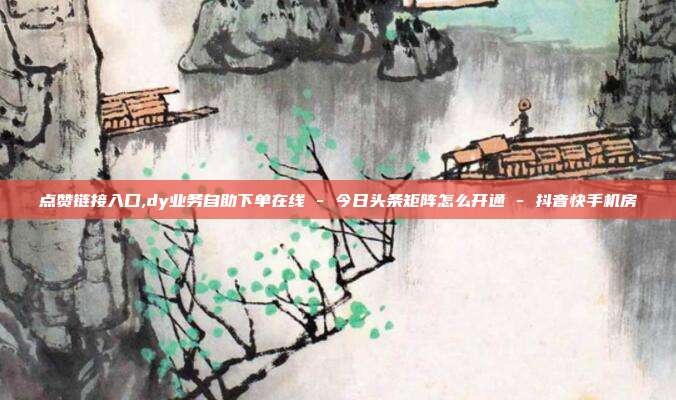 点赞链接入口,dy业务自助下单在线 - 今日头条矩阵怎么开通 抖音快手机房  第1张