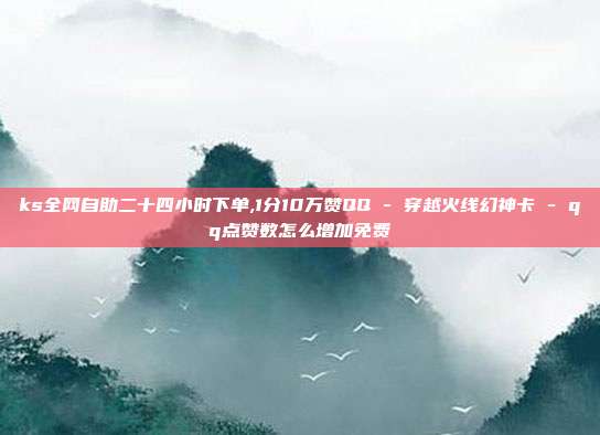 ks全网自助二十四小时下单,1分10万赞QQ - 穿越火线幻神卡 qq点赞数怎么增加免费  第1张