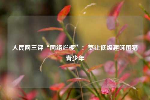 人民网三评“网络烂梗”：莫让低级趣味围猎青少年  第1张