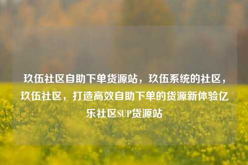 玖伍社区自助下单货源站，玖伍系统的社区	，玖伍社区，打造高效自助下单的货源新体验亿乐社区SUP货源站  第1张