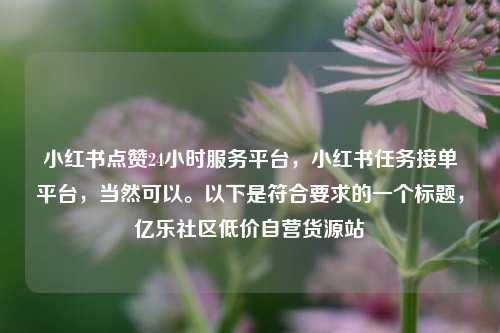 小红书点赞24小时服务平台，小红书任务接单平台	，当然可以	。以下是符合要求的一个标题，亿乐社区低价自营货源站  第1张