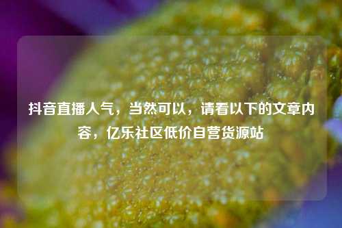 抖音直播人气，当然可以	，请看以下的文章内容，亿乐社区低价自营货源站  第1张