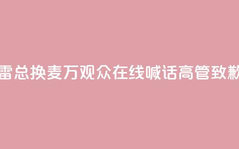 “雷总换麦”！10万+观众在线喊话，高管致歉  第1张