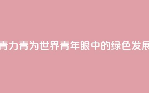 青“力”青“为	” 世界青年眼中的绿色发展  第1张