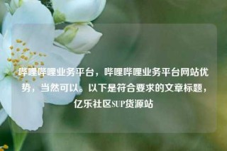 哔哩哔哩业务平台，哔哩哔哩业务平台网站优势，当然可以。以下是符合要求的文章标题，亿乐社区SUP货源站