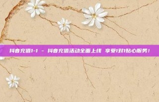 抖音充值1-1 - 抖音充值活动全面上线 享受1对1贴心服务！
