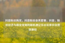 抖音粉丝购买，抖音粉丝业务套餐，抖音，粉丝经济与商业变现的新机遇亿乐社区低价自营货源站