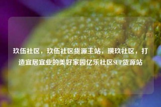 玖伍社区，玖伍社区货源主站，璜玖社区，打造宜居宜业的美好家园亿乐社区SUP货源站