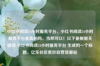 小红书阅读24小时服务平台，小红书阅读24小时服务平台是真的吗，当然可以！以下是根据关键词 小红书阅读24小时服务平台 生成的一个标题，亿乐社区低价自营货源站