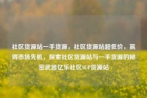 社区货源站一手货源，社区货源站超低价，赢得市场先机，探索社区货源站与一手货源的秘密武器亿乐社区SUP货源站