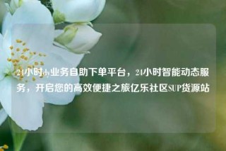 24小时dy业务自助下单平台，24小时智能动态服务，开启您的高效便捷之旅亿乐社区SUP货源站