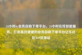 24小时dy业务自助下单平台，24小时在线智能服务，打造高效便捷的业务自助下单平台亿乐社区SUP货源站