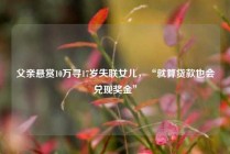 父亲悬赏10万寻17岁失联女儿，“就算贷款也会兑现奖金”