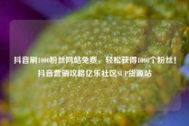 抖音刷1000粉丝网站免费，轻松获得1000个粉丝！抖音营销攻略亿乐社区SUP货源站