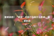 重磅消息！“降息”对各行业有什么影响，前瞻机会