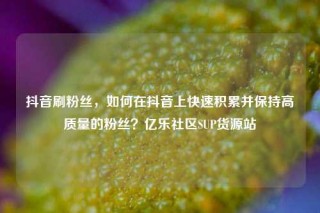 抖音刷粉丝，如何在抖音上快速积累并保持高质量的粉丝？亿乐社区SUP货源站