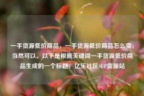 一手货源低价商品，一手货源低价商品怎么卖，当然可以。以下是根据关键词一手货源低价商品生成的一个标题，亿乐社区SUP货源站