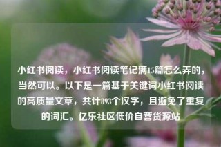 小红书阅读，小红书阅读笔记满15篇怎么弄的，当然可以。以下是一篇基于关键词小红书阅读的高质量文章，共计893个汉字，且避免了重复的词汇。亿乐社区低价自营货源站
