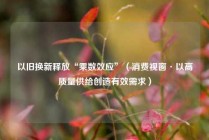 以旧换新释放“乘数效应”（消费视窗·以高质量供给创造有效需求）