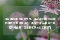 抖音刷1000粉丝网站免费，抖音刷1000粉 哪里能价格多少?如何在抖音上快速获得1000粉丝并实现网站免费？亿乐社区低价自营货源站
