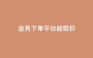 业务下单平台超低价 - 平台上超低价下单优惠!