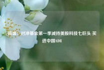高盛：对冲基金第一季减持美股科技七巨头 买进中国ADR