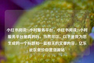 小红书阅读24小时服务平台，小红书阅读24小时服务平台是真的吗，当然可以。以下是我为您生成的一个标题和一篇相关的文章内容，亿乐社区低价自营货源站