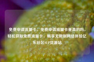 免费申请流量卡，免费申请流量卡是真的吗，轻松获取免费流量卡，畅享无限制网络体验亿乐社区SUP货源站