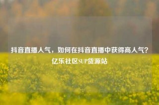 抖音直播人气，如何在抖音直播中获得高人气？亿乐社区SUP货源站
