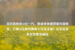 买抖音粉丝10元一万，低成本快速获取抖音粉丝，只需10元即可拥有十万关注者！亿乐社区低价自营货源站