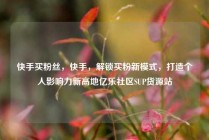 快手买粉丝，快手，解锁买粉新模式，打造个人影响力新高地亿乐社区SUP货源站