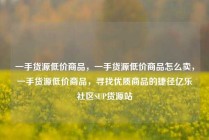 一手货源低价商品，一手货源低价商品怎么卖，一手货源低价商品，寻找优质商品的捷径亿乐社区SUP货源站