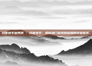 抖音快手业务网 - 抖音快手：揭秘热门短视频应用的商业模式。
