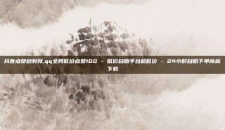 抖音点赞秒到账,qq全网低价点赞100 - 低价自助平台超低价 - 24小时自助下单商城下载