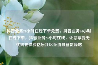 抖音业务24小时在线下单免费，抖音业务24小时在线下单，抖音业务24小时在线，让您享受无忧购物体验亿乐社区低价自营货源站