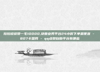 扣扣说说赞一毛10000,块兽业务平台24小时下单最便宜 - 807卡盟网 - qq点赞自助平台有哪些