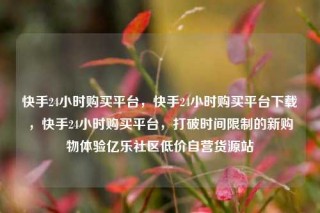 快手24小时购买平台，快手24小时购买平台下载，快手24小时购买平台，打破时间限制的新购物体验亿乐社区低价自营货源站