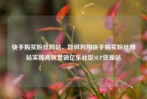 快手购买粉丝网站，如何利用快手购买粉丝网站实现高效营销亿乐社区SUP货源站
