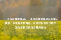 一手货源低价商品，一手货源低价商品怎么卖，独家一手货源低价商品，让你轻松享受优质生活亿乐社区低价自营货源站