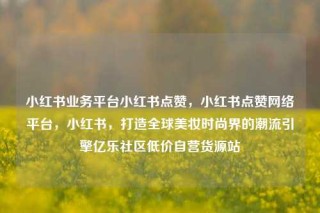 小红书业务平台小红书点赞，小红书点赞网络平台，小红书，打造全球美妆时尚界的潮流引擎亿乐社区低价自营货源站