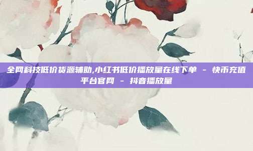 全网科技低价货源辅助,小红书低价播放量在线下单 - 快币充值平台官网 抖音播放量  第1张