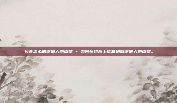 抖音怎么谢谢别人的点赞 - 如何在抖音上优雅地感谢他人的点赞。  第1张